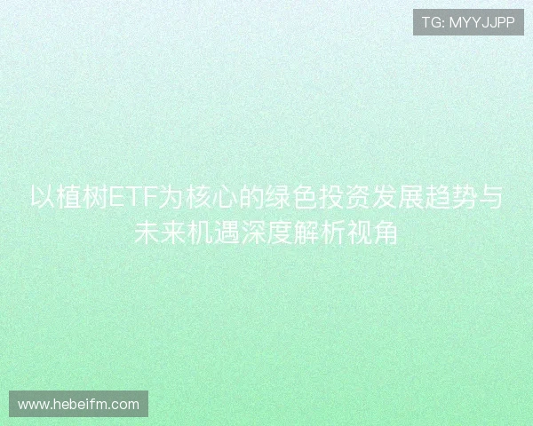 以植树ETF为核心的绿色投资发展趋势与未来机遇深度解析视角 以植树ETF为核心的绿色投资发展趋势与未来机遇深度解析视角